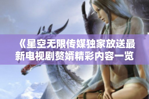 《星空无限传媒独家放送最新电视剧赘婿精彩内容一览》