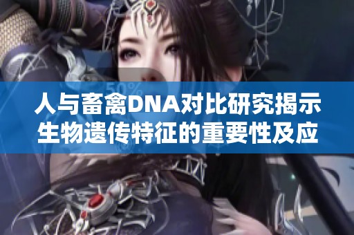 人与畜禽DNA对比研究揭示生物遗传特征的重要性及应用价值