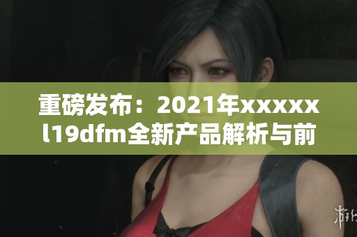 重磅发布：2021年xxxxxl19dfm全新产品解析与前景展望