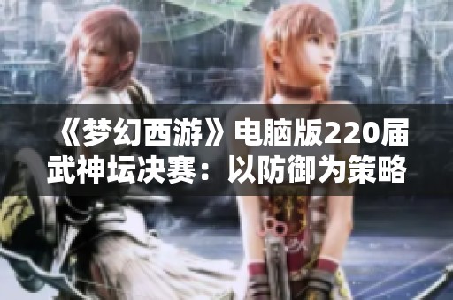 《梦幻西游》电脑版220届武神坛决赛：以防御为策略的攻守之战