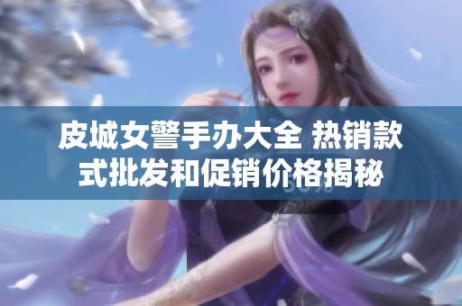 皮城女警手办大全 热销款式批发和促销价格揭秘