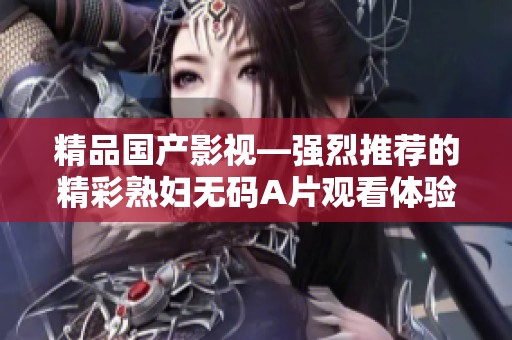 精品国产影视—强烈推荐的精彩熟妇无码A片观看体验