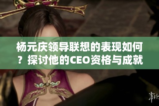 杨元庆领导联想的表现如何？探讨他的CEO资格与成就