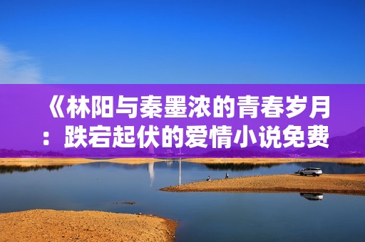 《林阳与秦墨浓的青春岁月：跌宕起伏的爱情小说免费阅读》