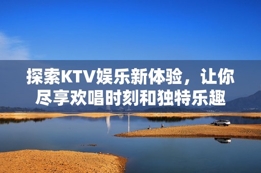 探索KTV娱乐新体验，让你尽享欢唱时刻和独特乐趣