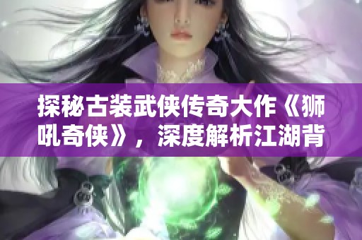 探秘古装武侠传奇大作《狮吼奇侠》，深度解析江湖背后的故事与情感