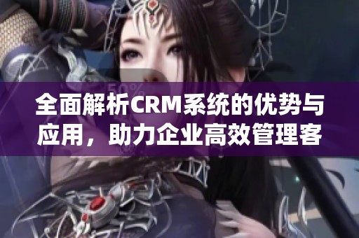 全面解析CRM系统的优势与应用，助力企业高效管理客户关系