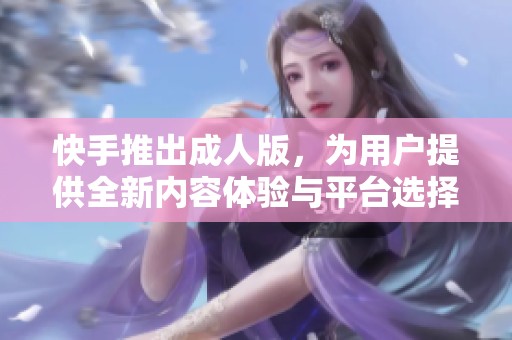 快手推出成人版，为用户提供全新内容体验与平台选择