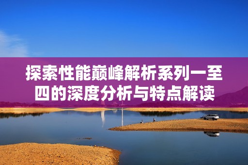 探索性能巅峰解析系列一至四的深度分析与特点解读