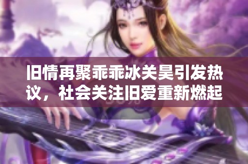 旧情再聚乖乖冰关昊引发热议，社会关注旧爱重新燃起的火花