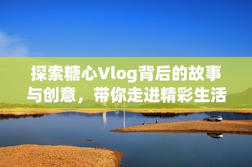 探索糖心Vlog背后的故事与创意，带你走进精彩生活分享世界