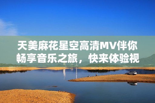 天美麻花星空高清MV伴你畅享音乐之旅，快来体验视听盛宴