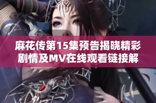 麻花传第15集预告揭晓精彩剧情及MV在线观看链接解析