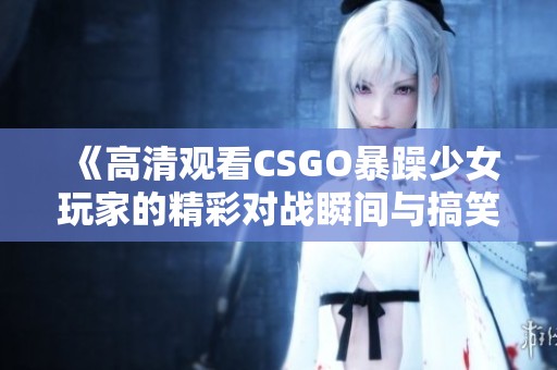 《高清观看CSGO暴躁少女玩家的精彩对战瞬间与搞笑时刻》