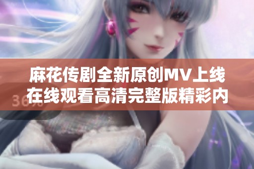 麻花传剧全新原创MV上线在线观看高清完整版精彩内容分享