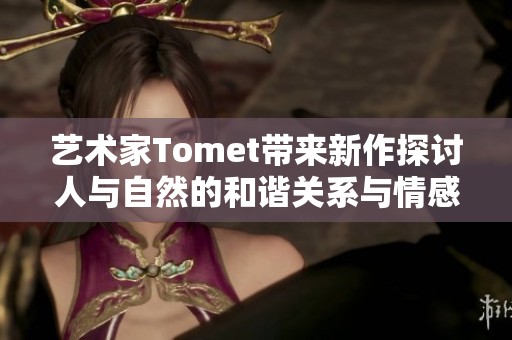 艺术家Tomet带来新作探讨人与自然的和谐关系与情感共鸣