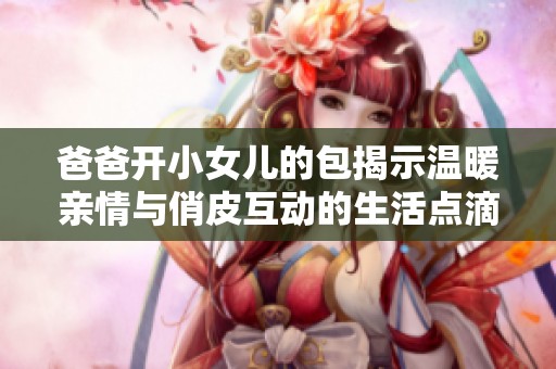 爸爸开小女儿的包揭示温暖亲情与俏皮互动的生活点滴