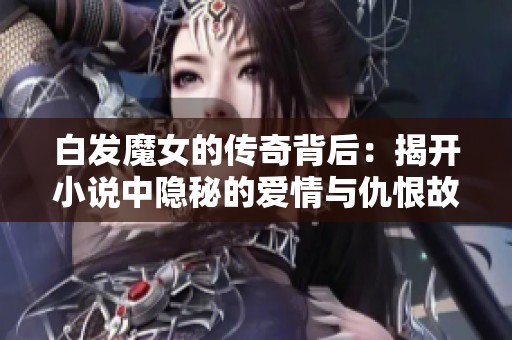 白发魔女的传奇背后：揭开小说中隐秘的爱情与仇恨故事