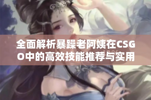 全面解析暴躁老阿姨在CSGO中的高效技能推荐与实用策略