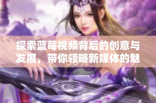 探索蓝莓视频背后的创意与发展，带你领略新媒体的魅力与潜力