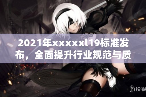 2021年xxxxxl19标准发布，全面提升行业规范与质量要求