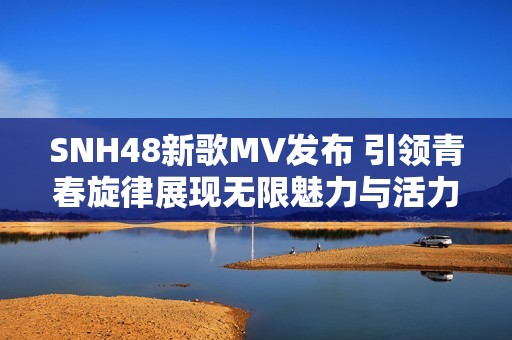 SNH48新歌MV发布 引领青春旋律展现无限魅力与活力