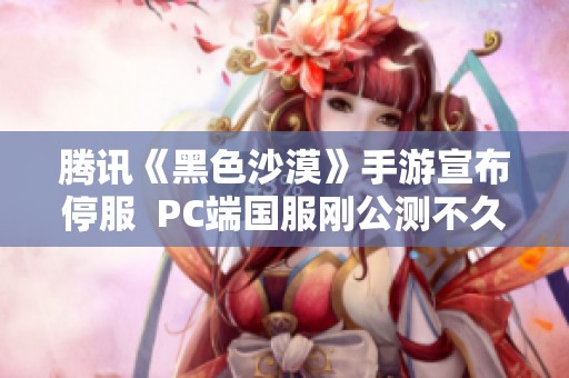 腾讯《黑色沙漠》手游宣布停服  PC端国服刚公测不久引发关注