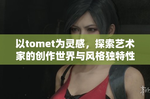 以tomet为灵感，探索艺术家的创作世界与风格独特性分析