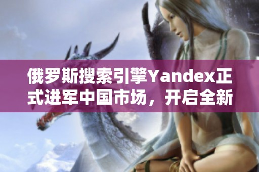 俄罗斯搜索引擎Yandex正式进军中国市场，开启全新发展之路