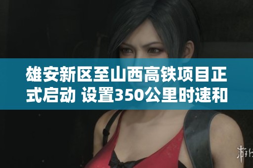 雄安新区至山西高铁项目正式启动 设置350公里时速和4.5年建设周期