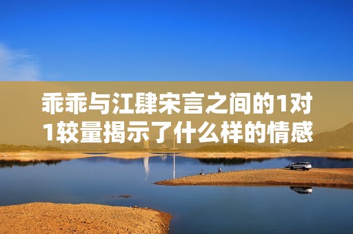 乖乖与江肆宋言之间的1对1较量揭示了什么样的情感纠葛与成长故事