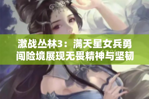 激战丛林3：满天星女兵勇闯险境展现无畏精神与坚韧毅力