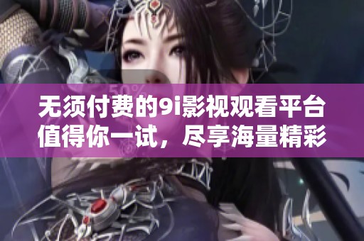 无须付费的9i影视观看平台值得你一试，尽享海量精彩影片