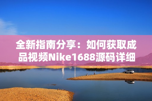 全新指南分享：如何获取成品视频Nike1688源码详细步骤与技巧解析