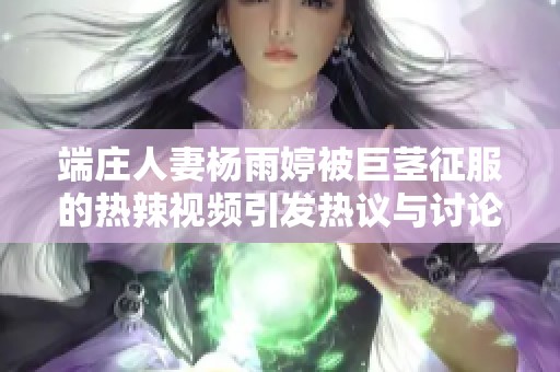 端庄人妻杨雨婷被巨茎征服的热辣视频引发热议与讨论