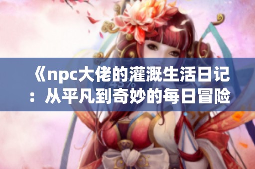 《npc大佬的灌溉生活日记：从平凡到奇妙的每日冒险》