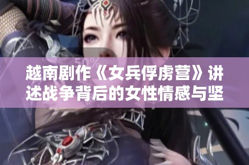 越南剧作《女兵俘虏营》讲述战争背后的女性情感与坚韧生存故事