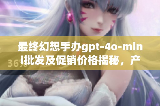 最终幻想手办gpt-4o-mini批发及促销价格揭秘，产地来源分析