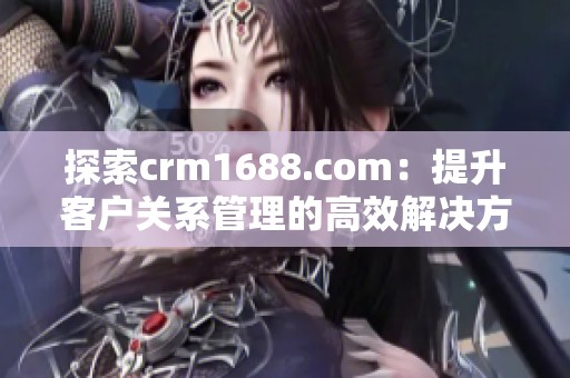 探索crm1688.com：提升客户关系管理的高效解决方案与服务