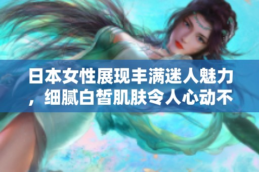 日本女性展现丰满迷人魅力，细腻白皙肌肤令人心动不已