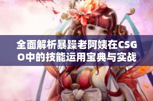 全面解析暴躁老阿姨在CSGO中的技能运用宝典与实战推荐