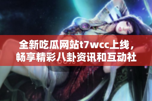 全新吃瓜网站t7wcc上线，畅享精彩八卦资讯和互动社区体验