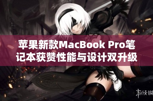 苹果新款MacBook Pro笔记本获赞性能与设计双升级的精彩体验