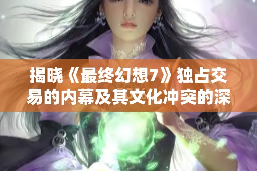 揭晓《最终幻想7》独占交易的内幕及其文化冲突的深层次影响