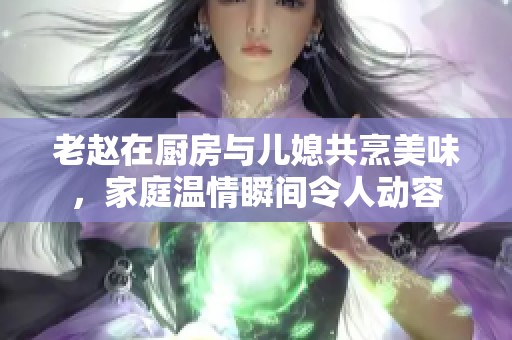 老赵在厨房与儿媳共烹美味，家庭温情瞬间令人动容