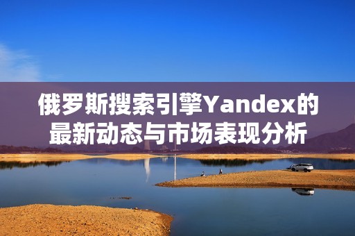 俄罗斯搜索引擎Yandex的最新动态与市场表现分析