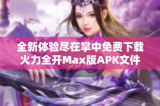 全新体验尽在掌中免费下载火力全开Max版APK文件攻略