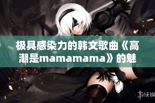 极具感染力的韩文歌曲《高潮是mamamama》的魅力与快乐分享