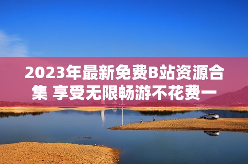 2023年最新免费B站资源合集 享受无限畅游不花费一分钱