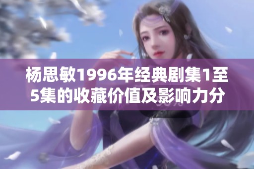 杨思敏1996年经典剧集1至5集的收藏价值及影响力分析